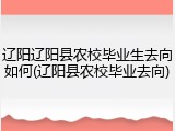 辽阳辽阳县农校毕业生去向如何(辽阳县农校毕业去向)