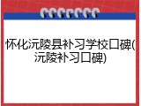 怀化沅陵县补习学校口碑(沅陵补习口碑)