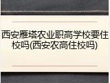 西安雁塔农业职高学校要住校吗(西安农高住校吗)