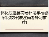 怀化辰溪县高考补习学校哪家比较好(辰溪高考补习推荐)