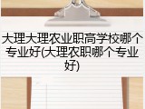 大理大理农业职高学校哪个专业好(大理农职哪个专业好)