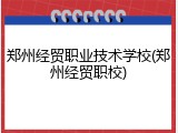 郑州经贸职业技术学校(郑州经贸职校)
