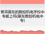 普洱景东的数控机电学校中专能上吗(景东数控机电中专)