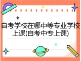 自考学校在哪中等专业学校上课(自考中专上课)