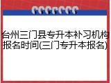 台州三门县专升本补习机构报名时间(三门专升本报名)