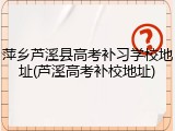 萍乡芦溪县高考补习学校地址(芦溪高考补校地址)