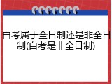 自考属于全日制还是非全日制(自考是非全日制)