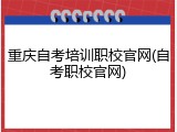 重庆自考培训职校官网(自考职校官网)
