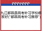 九江都昌县高考补习学校哪家好("都昌高考补习推荐")