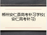 郴州安仁县高考补习学校(安仁高考补习)