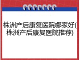 株洲产后康复医院哪家好(株洲产后康复医院推荐)