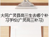 大同广灵县高三生去哪个补习学校(广灵高三补习)