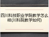 四川科技职业学院教学怎么样(川科院教学如何)