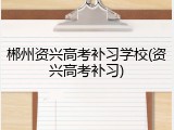 郴州资兴高考补习学校(资兴高考补习)