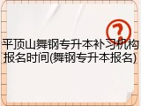平顶山舞钢专升本补习机构报名时间(舞钢专升本报名)