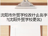 沈阳市外贸学校改什么名字?(沈阳外贸学校更名)