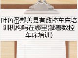 吐鲁番鄯善县有数控车床培训机构吗在哪里(鄯善数控车床培训)