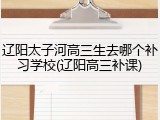 辽阳太子河高三生去哪个补习学校(辽阳高三补课)