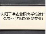 沈阳于洪农业职高学校读什么专业(沈阳农职高专业)