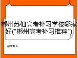 郴州苏仙高考补习学校哪家好("郴州高考补习推荐")