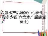 六盘水产后康复中心费用一般多少钱(六盘水产后康复费用)