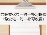 益阳安化县一对一补习班价格(安化一对一补习收费)