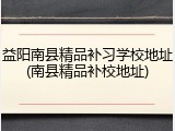 益阳南县精品补习学校地址(南县精品补校地址)