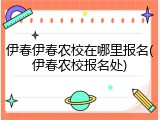伊春伊春农校在哪里报名(伊春农校报名处)