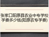 张家口阳原县农业中专学校学费多少钱(阳原农专学费)