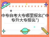 中专自考大专哪里报名("中专升大专报名")