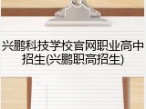 兴鹏科技学校官网职业高中招生(兴鹏职高招生)