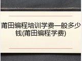莆田编程培训学费一般多少钱(莆田编程学费)