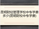 昆明财经管理学校中专学费多少(昆明财校中专学费)