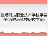 临港科技职业技术学校学费多少(临港科技职校学费)