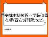 西安城市科技职业学院位置在哪(西安城科院地址)