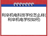 利辛机电科技学校怎么样(利辛机电学校如何)