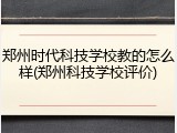 郑州时代科技学校教的怎么样(郑州科技学校评价)