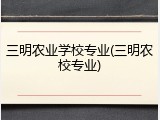 三明农业学校专业(三明农校专业)