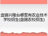 盘锦兴隆台哪里有农业技术学校招生(盘锦农校招生)