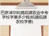 巴彦淖尔杭锦后旗农业中专学校学费多少钱(杭锦后旗农校学费)