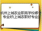 杭州上城农业职高学校哪个专业好(上城农职好专业)