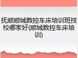 抚顺顺城数控车床培训班技校哪家好(顺城数控车床培训)