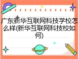 广东新华互联网科技学校怎么样(新华互联网科技校如何)