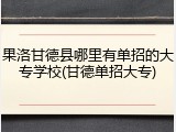 果洛甘德县哪里有单招的大专学校(甘德单招大专)