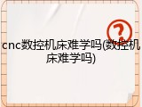 cnc数控机床难学吗(数控机床难学吗)