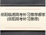 岳阳临湘高考补习推荐哪家(岳阳高考补习推荐)