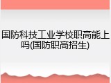 国防科技工业学校职高能上吗(国防职高招生)