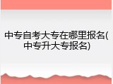 中专自考大专在哪里报名(中专升大专报名)