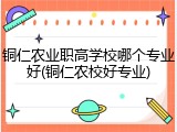 铜仁农业职高学校哪个专业好(铜仁农校好专业)