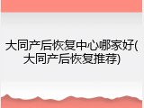 大同产后恢复中心哪家好(大同产后恢复推荐)